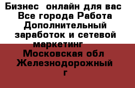 Бизнес- онлайн для вас! - Все города Работа » Дополнительный заработок и сетевой маркетинг   . Московская обл.,Железнодорожный г.